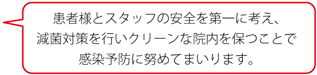 患者様とスタッフの安全を第一に考え、滅菌対策を行いクリーンな院内を保つことで感染予納に勤めてまいります。
